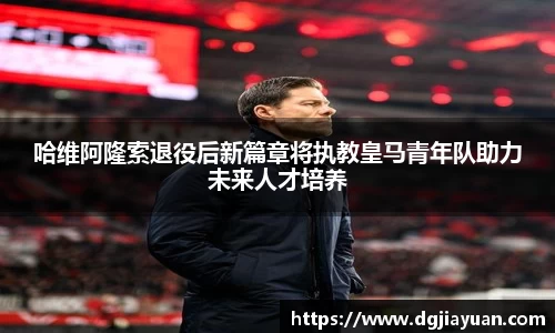 哈维阿隆索退役后新篇章将执教皇马青年队助力未来人才培养